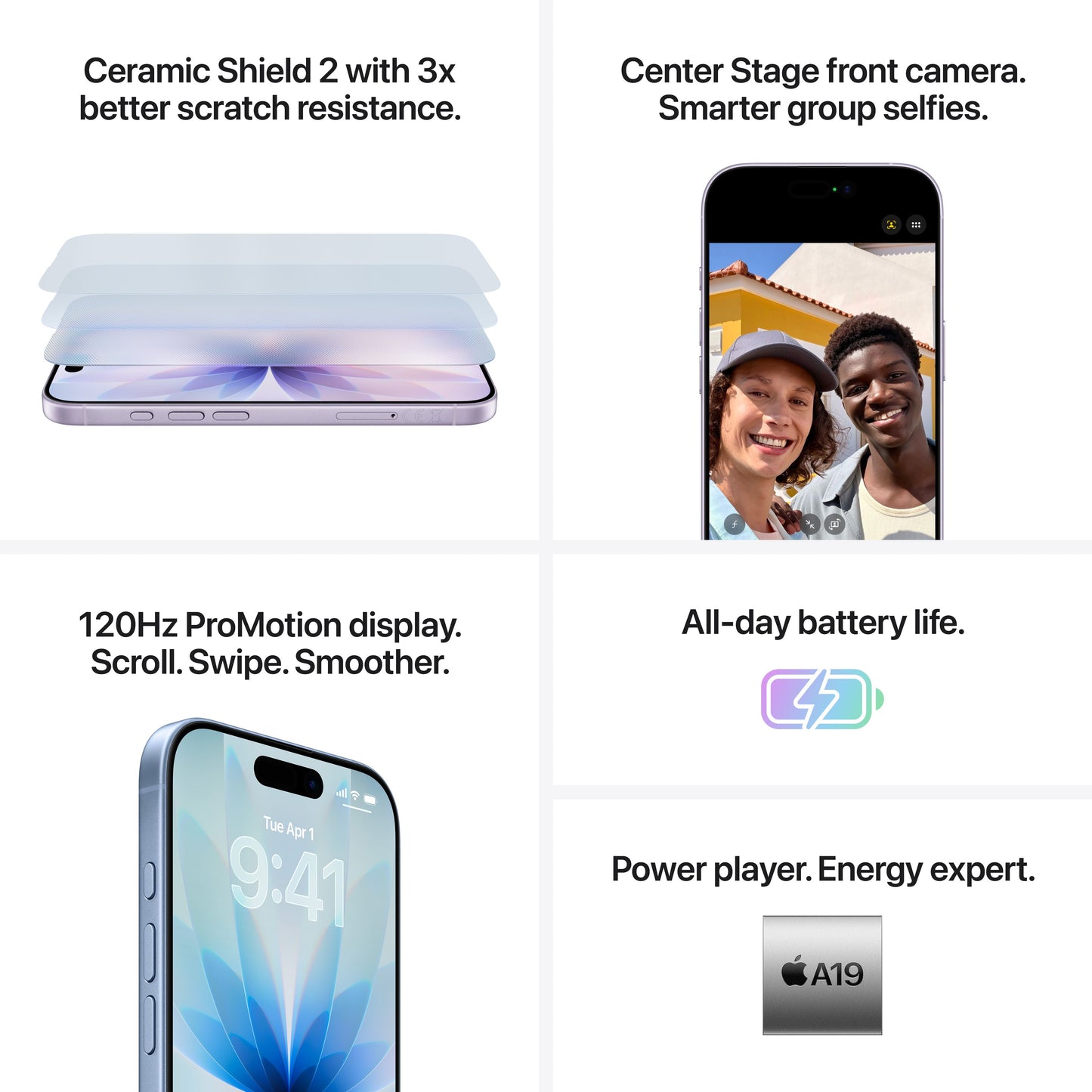 Ceramic Shield 2 with 3x better scratch resistance. Center Stage front camera. Smarter group selfies. 120Hz ProMotion display. Scroll. Swipe. Smoother. All-day battery life. Power player. Energy expert. A19.