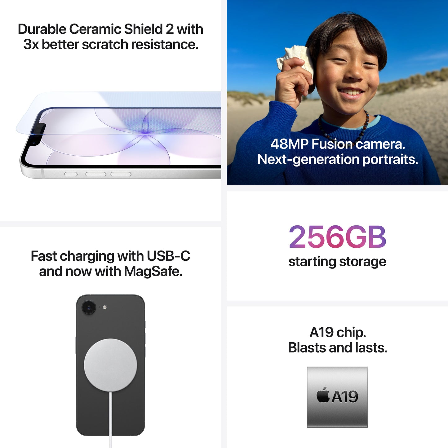 Durable Ceramic Shield 2 with 3x better scratch resistance. 48MP Fusion camera. Next-generation portraits. Fast charging with USB-C and now with MagSafe. 256GB starting storage. A19 chip. Blasts and lasts. A19