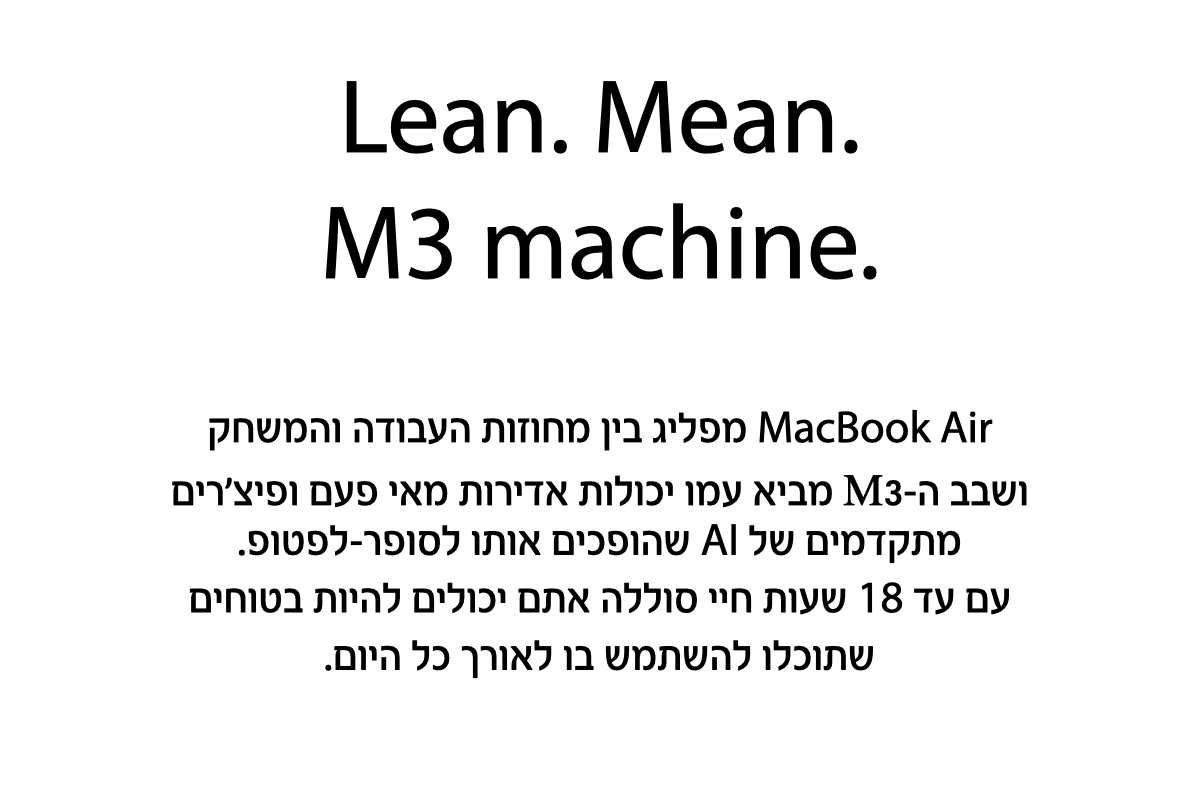 MacBook Air מפליג בין מחוזות העבודה והמשחק ושבב ה-M3 מביא עמו יכולות אדירות מאי פעם ופיצ'רים מתקדמים של AI שהופכים אותו לסופר לפטופ. עם עד 18 שעות חיי סוללה אתם יכולים להיות בטוחים שתוכלו להשתמש בו לאורך כל היום.