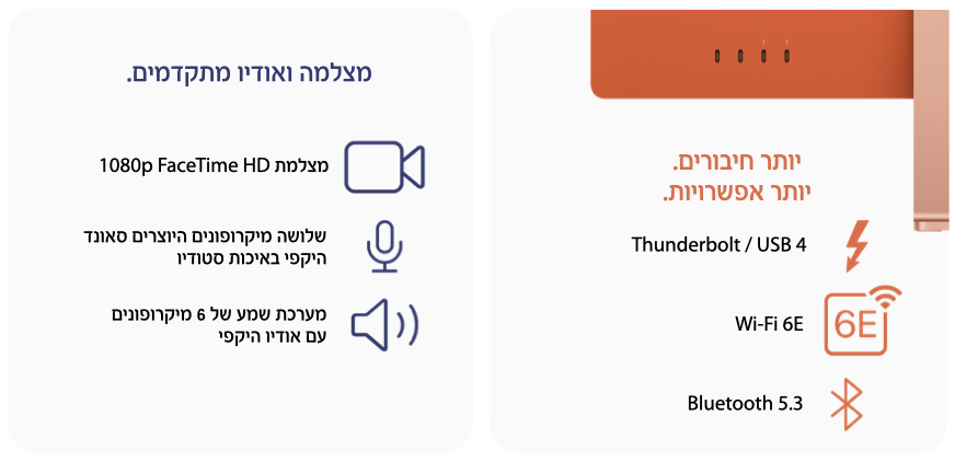 יותר חיבורים. יותר אפשרויות. Thunderbolt / USB 4, WiFi 6E, Bluetooth 5.3. מצלמה ואודיו מתקדמים. מצלמת 1080p FaceTime HD, שלושה מיקרופונים היוצרים סאונד היקפי באיכות סטודיו. מערכת שמע של 6 מיקרופונים עם אודיו היקפי