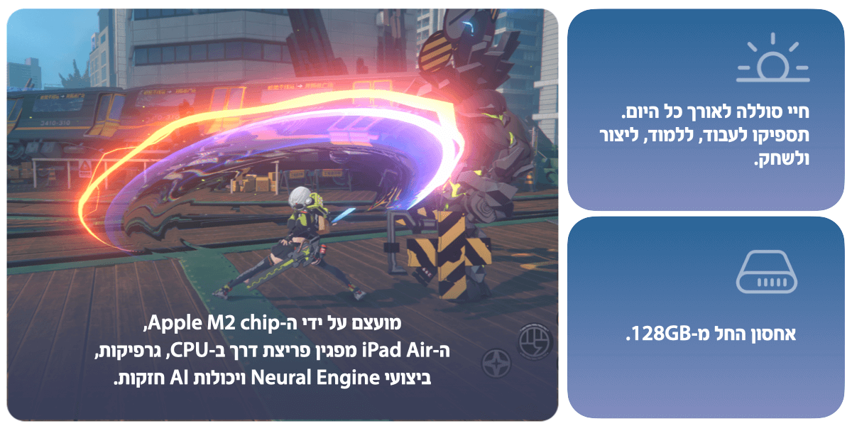 מועצם על ידי ה-Apple M2 chip, ה-iPad Air  מפגין פריצת דרך ב-CPU, גרפיקות, ביצועי Neural engine ויכולות AI חזקות. חיי סוללה לאורך כל היום. תספיקו לעבוד, ללמוד, ליצור ולשחק. אחסון החל מ-128GB.