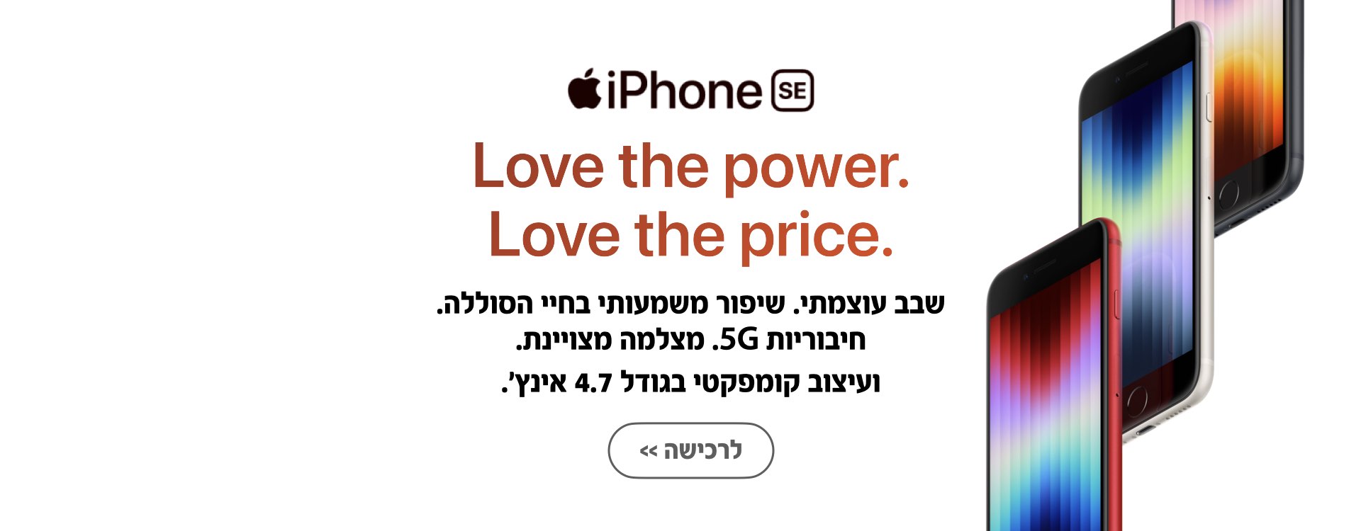 iPhone SE. Love the power. Love the price. שבב עוצמתי. שיפור משמעותי בחיי הסוללה. חיבוריות 5G. מצלמה מצוינת. ועיצוב קומפקטי בגודל 4.7 אינץ'. לרכישה