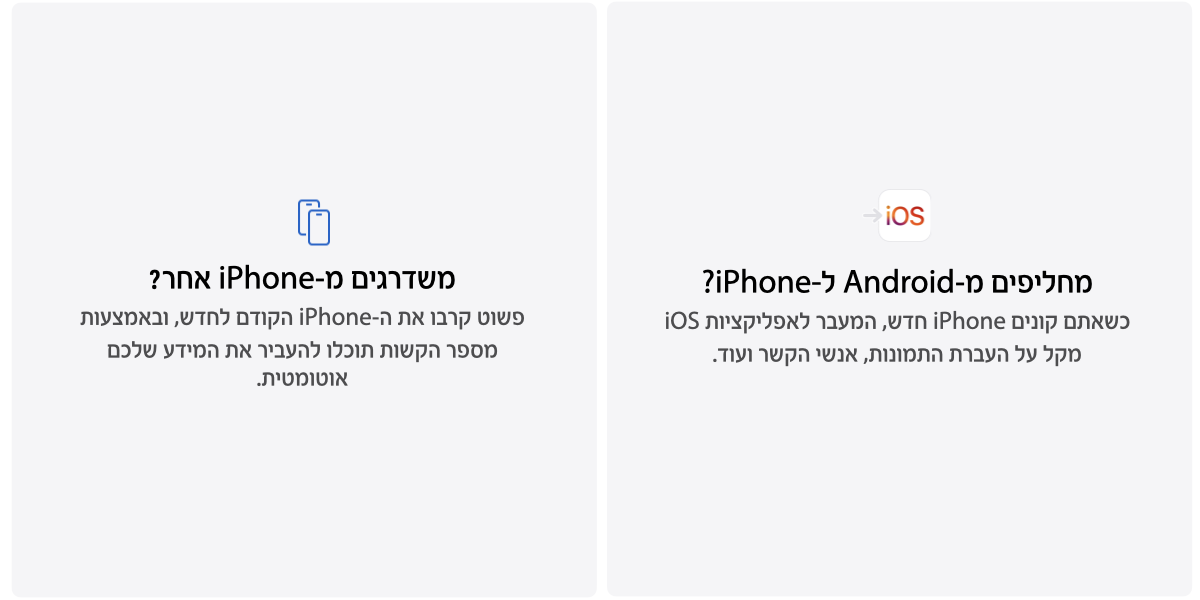 מחליפים מ-Android phone? כשאתם קונים iPhone חדש, המעבר לאפליקציות iOS מקל על העברת התמונות, אנשי הקשר ועוד. משדרגים מ-iPhone אחר? פשוט קרבו את ה-iPhone הקודם לחדש, ובאמצעות מספר הקשות תוכלו להעביר את המידע שלכם אוטומטית. 
