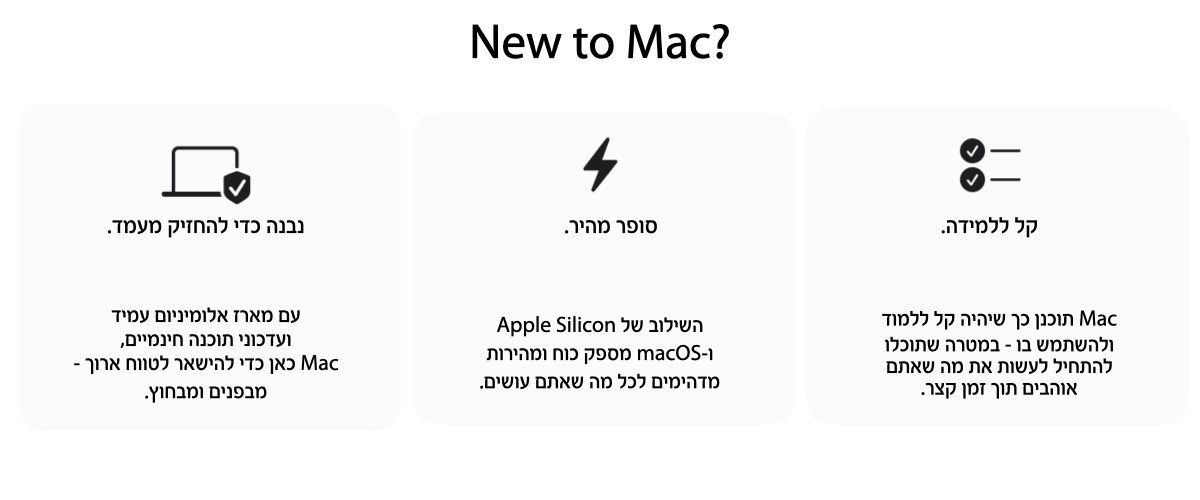 New to Mac?נבנה כדי להחזיק מעמד.עם מארז אלומיניום עמיד 
ועדכוני תוכנה חינמיים, Mac כאן כדי להישאר לטווח ארוך - מבפנים ומבחוץ.סופר מהיר.השילוב של Apple Silicon ו-macOS מספק כוח ומהירות מדהימים לכל מה שאתם עושים.  קל ללמידה.Mac תוכנן כך שיהיה קל ללמוד ולהשתמש בו - במטרה שתוכלו להתחיל לעשות את מה שאתםאוהבים תוך זמן קצר.