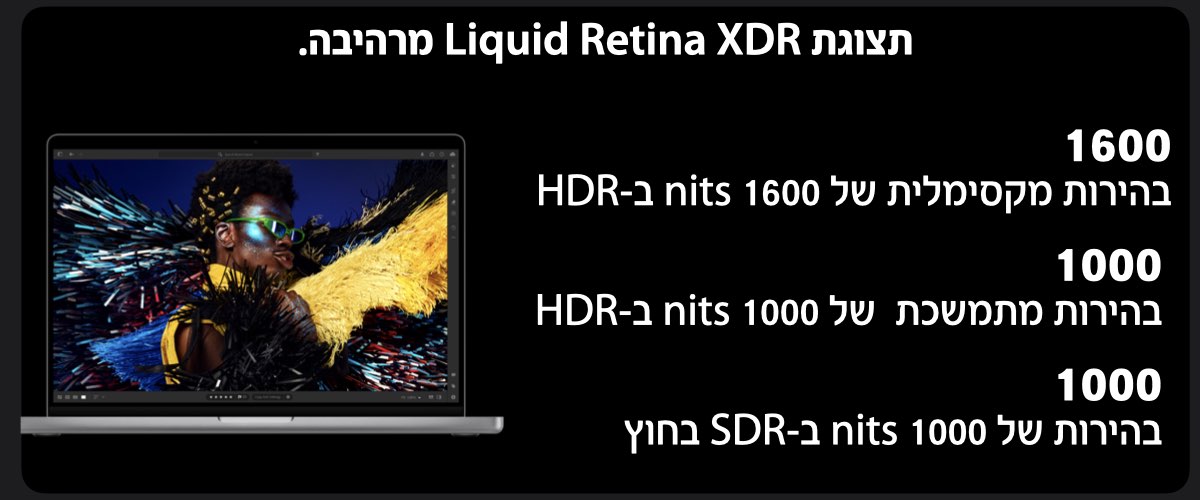 תצוגת Liquid Retina XDR מרהיבה.1600- בהירות מקסימלית של 1600 nits ב-HDR' 1000- בהירות מתמשכת  של 1000 nits ב-HDR' 1000- בהירות של 1000 nits ב-SDR בחוץ