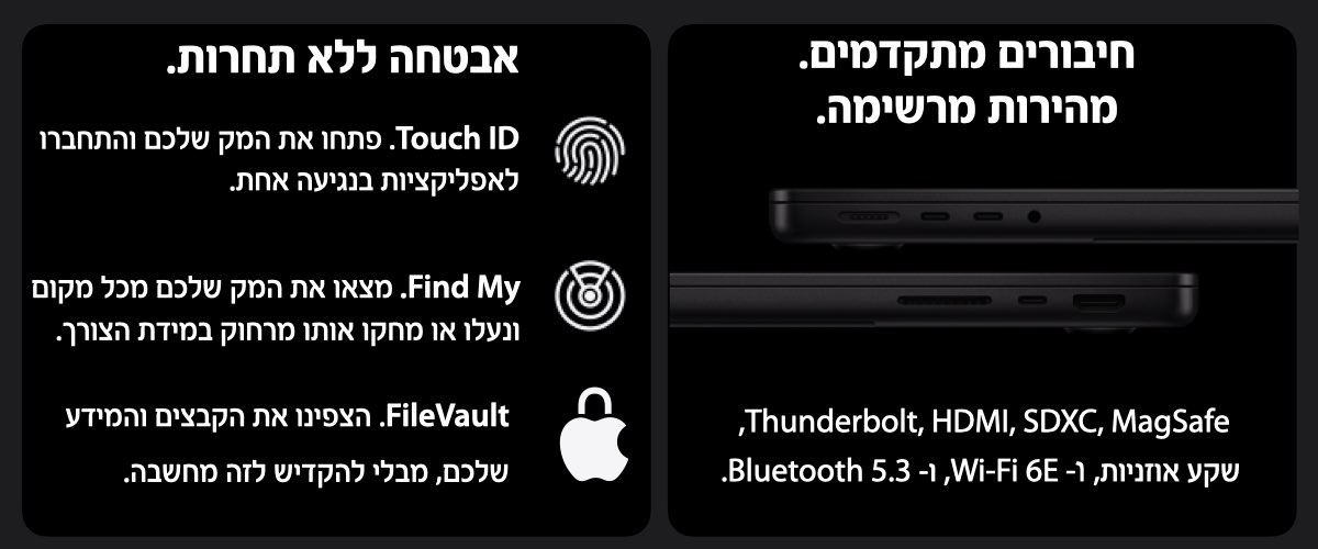 אבטחה ללא תחרות. Touch ID. פתחו את המק שלכם והתחברו לאפליקציות בנגיעה אחת, Find My. מצאו את המק שלכם מכל מקום,ונעלו או מחקו אותו מרחוק במידת הצורך.FileVault. הצפינו את הקבצים והמידע לכם, מבלי להקדיש לזה מחשבה.חיבורים מתקדמים.  מהירות מרשימה.Thunderbolt, HDMI, SDXC, MagSafe, שקע אוזניות, ו- Wi-Fi 6E, ו- Bluetooth 5.3.