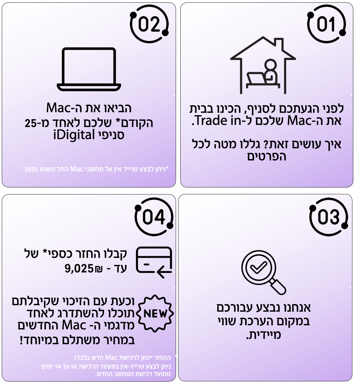 01 לפני הגעתכם לסניף, הכינו בבית את ה-Mac שלכם ל-Trade in. איך עושים זאת? גללו מטה לכל הפרטים. 02 הביאו את ה-Mac הקודם שלכם לאחד מ-25 סניפי iDigital. ניתן לבצע טרייד אין על מחשבי Mac החל משנת 2020. 03 אנחנו נבצע עבורכם במקום הערכת שווי מיידית. 04 קבלו החזר כספי* של עד - 9,025₪ וכעת עם הזיכוי שקיבלתם NEW תוכלו להשתדרג לאחד מדגמי ה- Mac החדשים במחיר משתלם במיוחד! ההחזר יינתן לרכישת Mac חדש בלבד! ניתן לבצע טרייד-אין במעמד הרכישה או עד 14 ימים ממועד רכישת המחשב החדש.