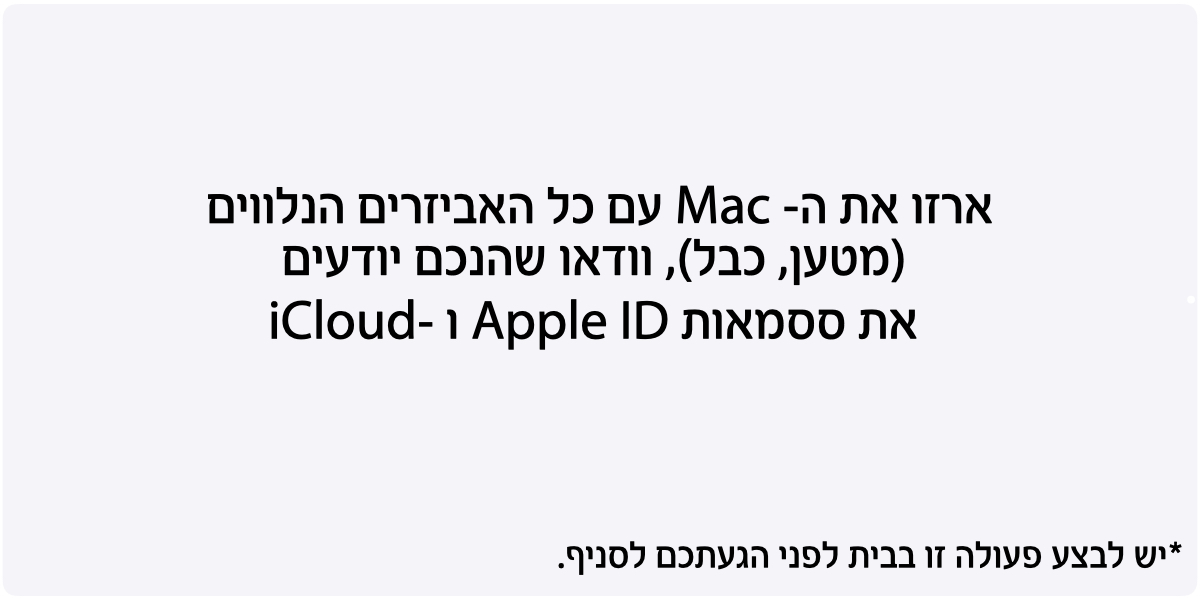 ארזו את ה- Mac עם כל האביזרים הנלווים (מטען, כבל), וודאו שהנכם יודעים את ססמאות Apple ID ו -iCloud. *יש לבצע פעולה זו בבית לפני הגעתכם לסניף.