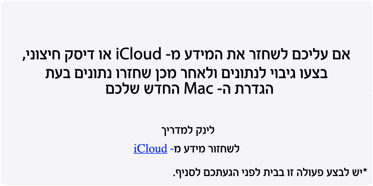 אם עליכם לשחזר את המידע מ- iCloud או דיסק חיצוני, בצעו גיבוי לנתונים ולאחר מכן שחזרו נתונים בעת הגדרת ה- Mac החדש שלכם. לינק למדריך לשחזור מידע מ- iCloud. יש לבצע פעולה זו בבית לפני הגעתכם לסניף.