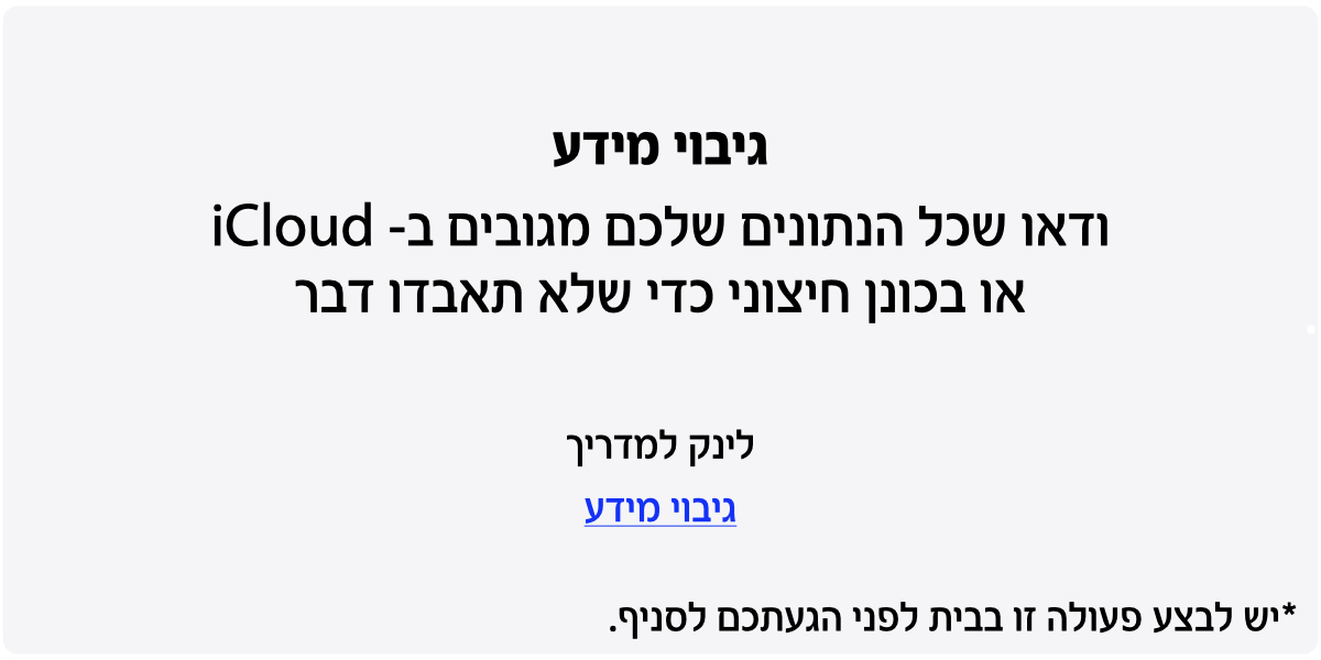 גיבוי מידע. ודאו שכל הנתונים שלכם מגובים ב- iCloud או בכונן חיצוני כדי שלא תאבדו דבר. לינק למדריך גיבוי מידע. יש לבצע פעולה זו בבית לפני הגעתכם לסניף.