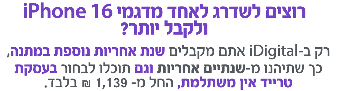 רק ב-iDigital אתם מקבלים שנת אחריות נוספת במתנה, כך שתיהנו מ-שנתיים אחריות וגם תוכלו לבחור בעסקת טרייד אין משתלמת, החל מ- 1,139 ₪ בלבד.